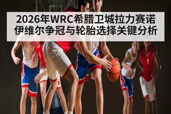 2026年WRC希腊卫城拉力赛诺伊维尔争冠与轮胎选择关键分析